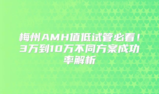 梅州AMH值低试管必看！3万到10万不同方案成功率解析