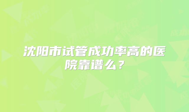 沈阳市试管成功率高的医院靠谱么？