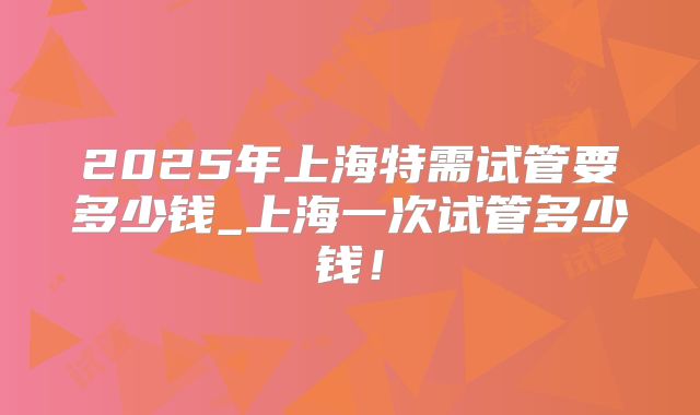 2025年上海特需试管要多少钱_上海一次试管多少钱!