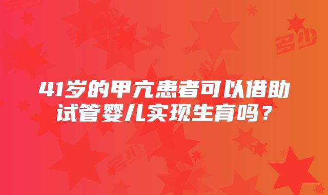 41岁的甲亢患者可以借助试管婴儿实现生育吗?