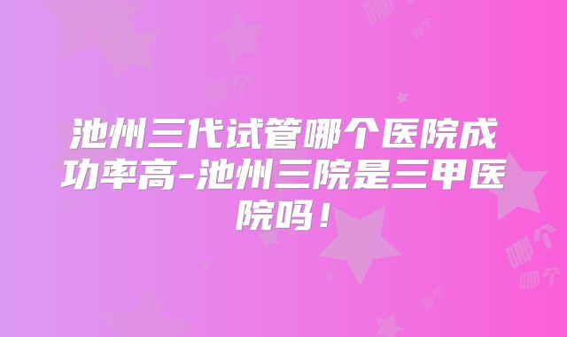 池州三代试管哪个医院成功率高-池州三院是三甲医院吗！