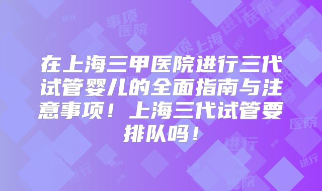 在上海三甲医院进行三代试管婴儿的全面指南与注意事项！上海三代试管要排队吗！