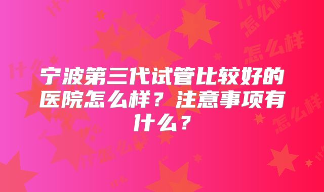 宁波第三代试管比较好的医院怎么样？注意事项有什么？