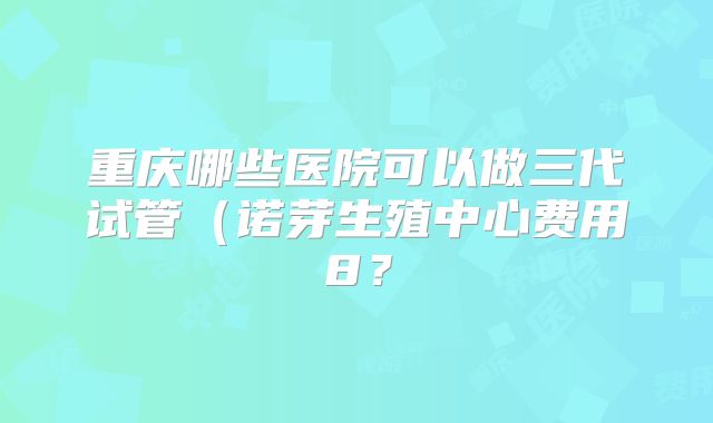 重庆哪些医院可以做三代试管（诺芽生殖中心费用8？