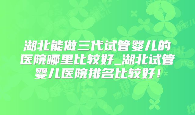 湖北能做三代试管婴儿的医院哪里比较好_湖北试管婴儿医院排名比较好!