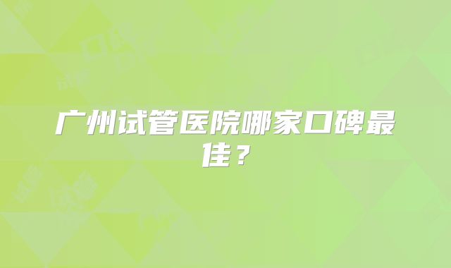 广州试管医院哪家口碑最佳？