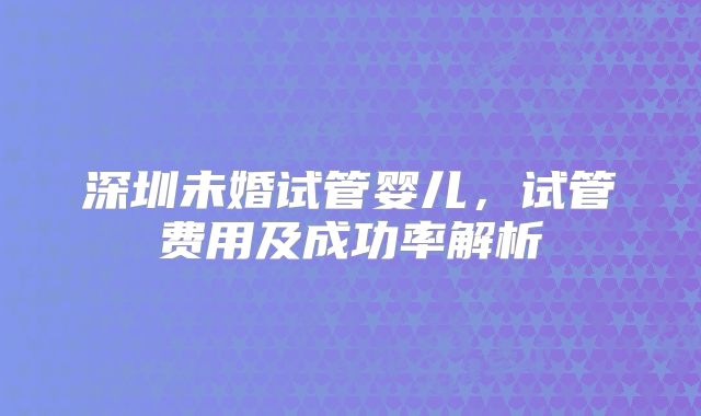 深圳未婚试管婴儿，试管费用及成功率解析