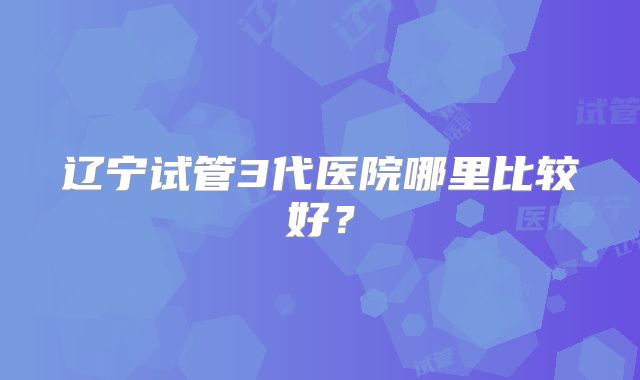 辽宁试管3代医院哪里比较好?