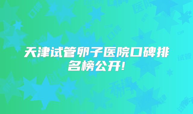 天津试管卵子医院口碑排名榜公开!