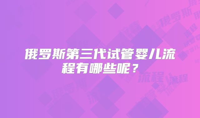 俄罗斯第三代试管婴儿流程有哪些呢？