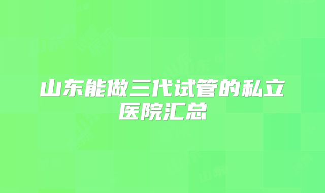 山东能做三代试管的私立医院汇总