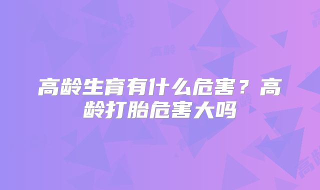 高龄生育有什么危害？高龄打胎危害大吗