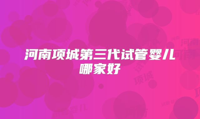 河南项城第三代试管婴儿哪家好