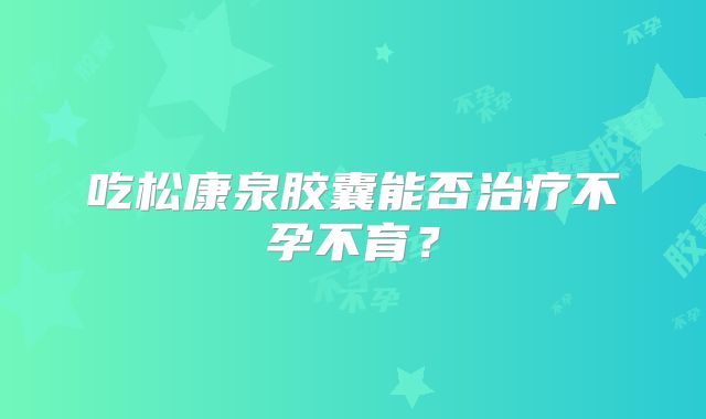 吃松康泉胶囊能否治疗不孕不育？