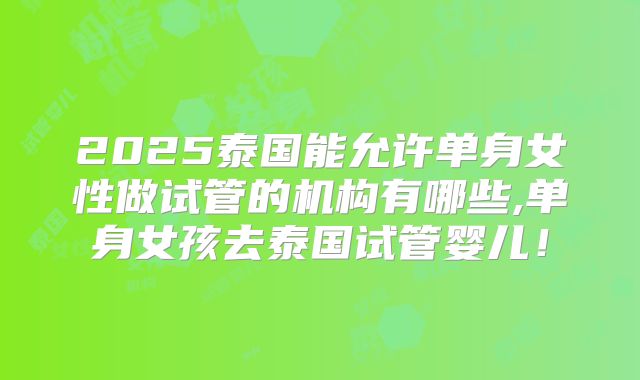 2025泰国能允许单身女性做试管的机构有哪些,单身女孩去泰国试管婴儿！