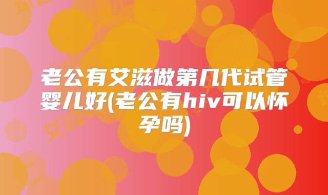 老公有艾滋做第几代试管婴儿好(老公有hiv可以怀孕吗)