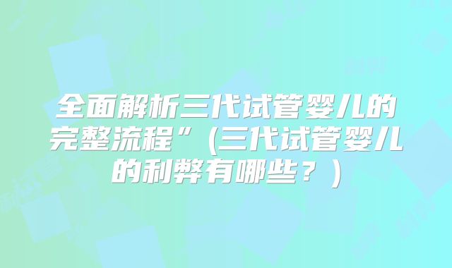 全面解析三代试管婴儿的完整流程”(三代试管婴儿的利弊有哪些？)