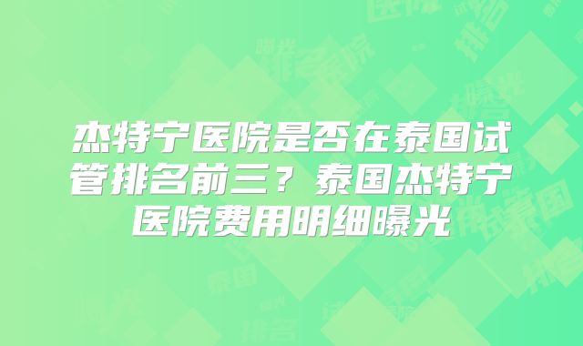 杰特宁医院是否在泰国试管排名前三?泰国杰特宁医院费用明细曝光