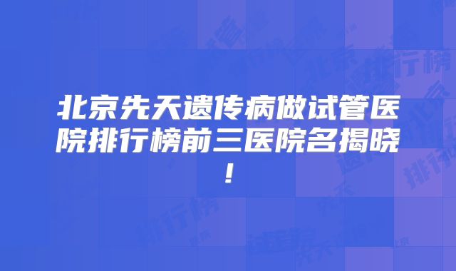 北京先天遗传病做试管医院排行榜前三医院名揭晓!