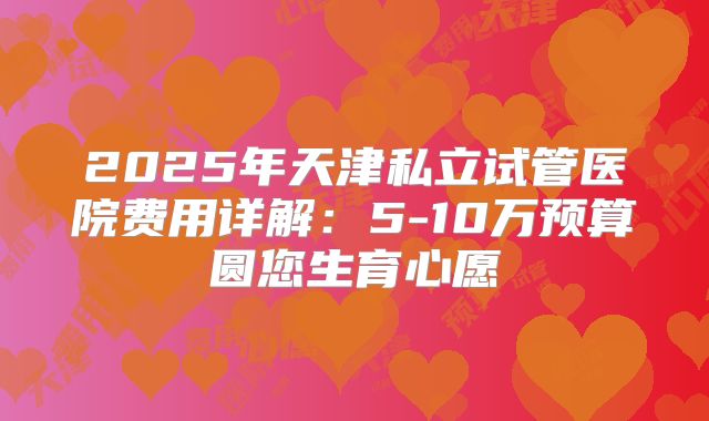 2025年天津私立试管医院费用详解:5-10万预算圆您生育心愿