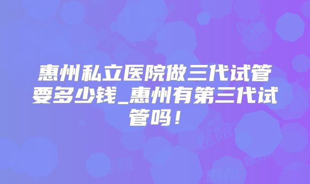 惠州私立医院做三代试管要多少钱_惠州有第三代试管吗!