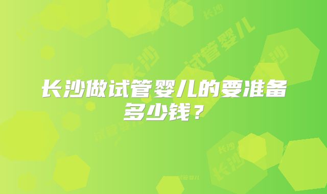 长沙做试管婴儿的要准备多少钱？
