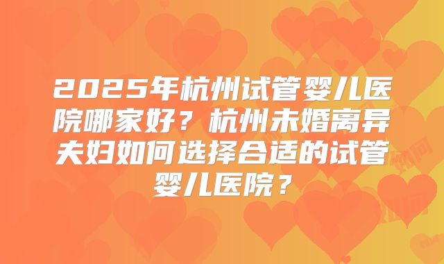 2025年杭州试管婴儿医院哪家好？杭州未婚离异夫妇如何选择合适的试管婴儿医院？