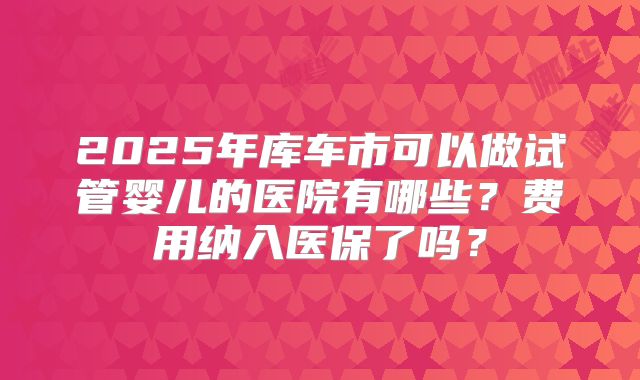 2025年库车市可以做试管婴儿的医院有哪些?费用纳入医保了吗?