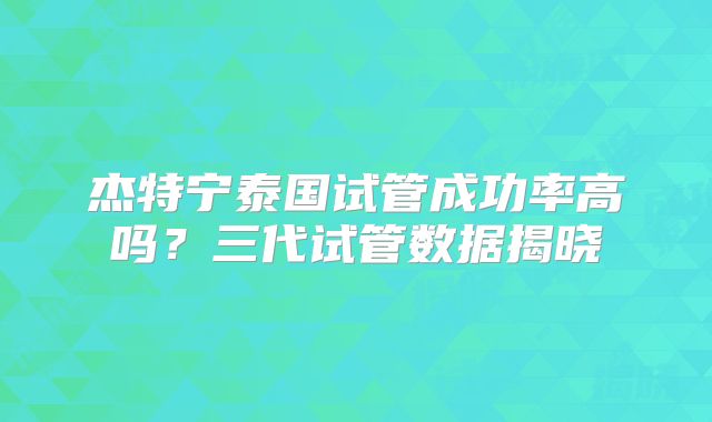 杰特宁泰国试管成功率高吗？三代试管数据揭晓