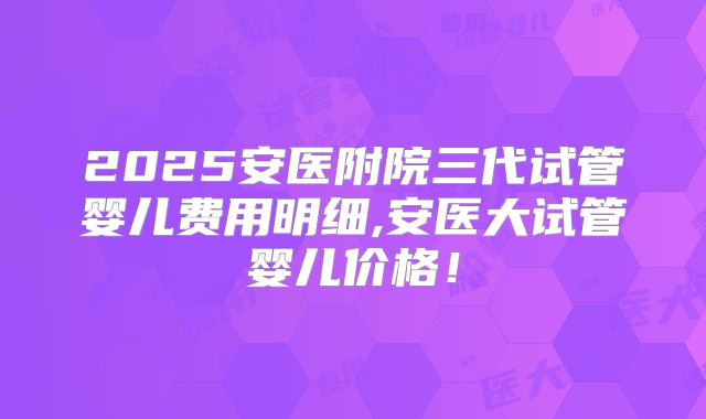2025安医附院三代试管婴儿费用明细,安医大试管婴儿价格！