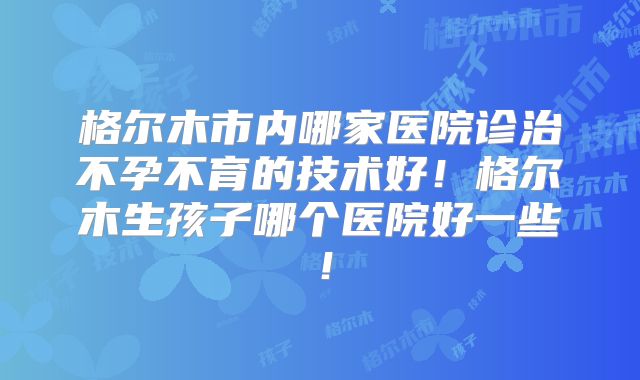 格尔木市内哪家医院诊治不孕不育的技术好!格尔木生孩子哪个医院好一些!