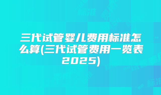 三代试管婴儿费用标准怎么算(三代试管费用一览表2025)