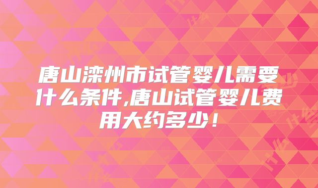 唐山滦州市试管婴儿需要什么条件,唐山试管婴儿费用大约多少!