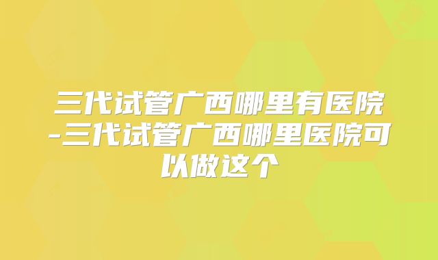 三代试管广西哪里有医院-三代试管广西哪里医院可以做这个