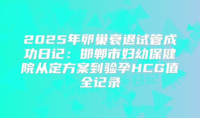 2025年卵巢衰退试管成功日记：邯郸市妇幼保健院从定方案到验孕HCG值全记录