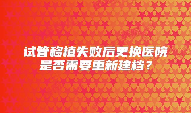 试管移植失败后更换医院是否需要重新建档?