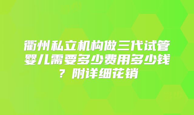 衢州私立机构做三代试管婴儿需要多少费用多少钱？附详细花销