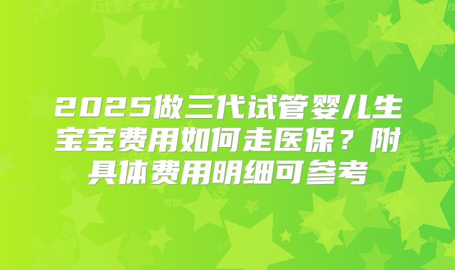 2025做三代试管婴儿生宝宝费用如何走医保？附具体费用明细可参考