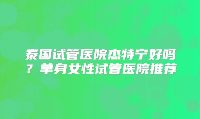 泰国试管医院杰特宁好吗？单身女性试管医院推荐