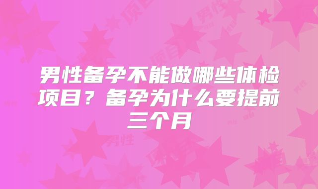 男性备孕不能做哪些体检项目？备孕为什么要提前三个月