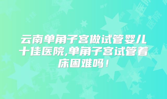 云南单角子宫做试管婴儿十佳医院,单角子宫试管着床困难吗!