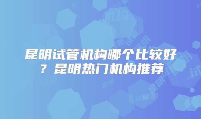 昆明试管机构哪个比较好？昆明热门机构推荐