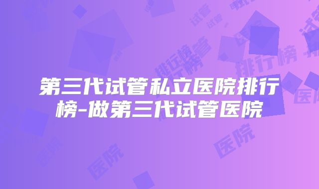 第三代试管私立医院排行榜-做第三代试管医院