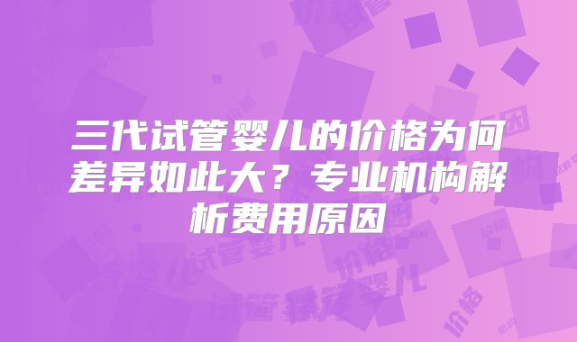 三代试管婴儿的价格为何差异如此大?专业机构解析费用原因