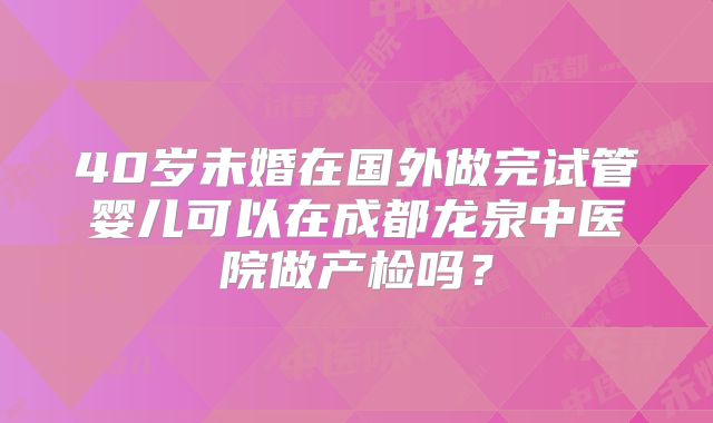 40岁未婚在国外做完试管婴儿可以在成都龙泉中医院做产检吗?