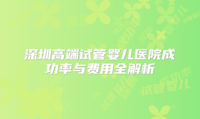 深圳高端试管婴儿医院成功率与费用全解析