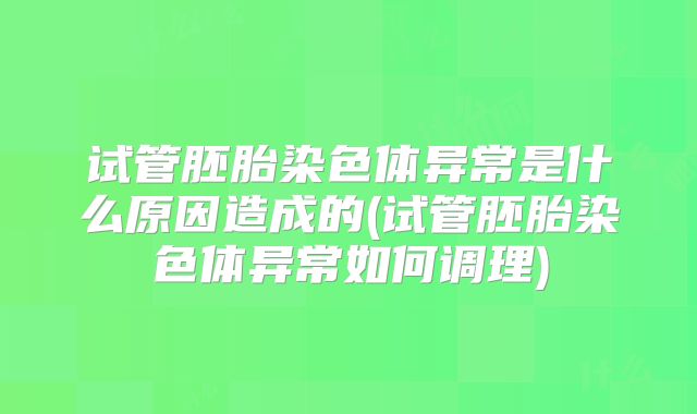 试管胚胎染色体异常是什么原因造成的(试管胚胎染色体异常如何调理)