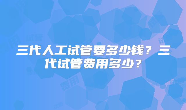 三代人工试管要多少钱？三代试管费用多少？