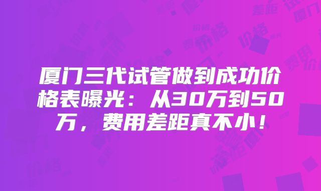 厦门三代试管做到成功价格表曝光:从30万到50万,费用差距真不小!