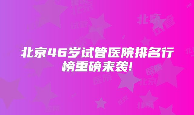 北京46岁试管医院排名行榜重磅来袭!